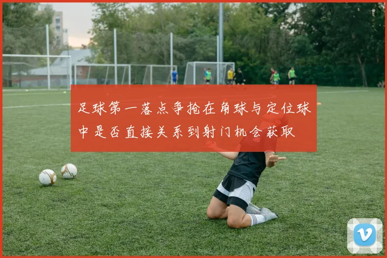 足球第一落点争抢在角球与定位球中是否直接关系到射门机会获取