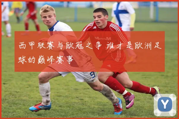 西甲联赛与欧冠之争 谁才是欧洲足球的巅峰赛事